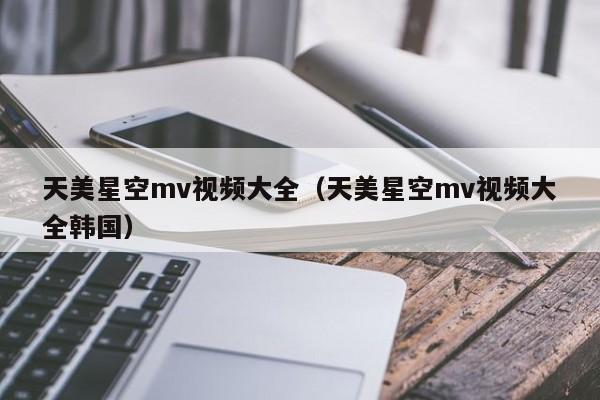 天美星空mv视频大全（天美星空mv视频大全韩国）