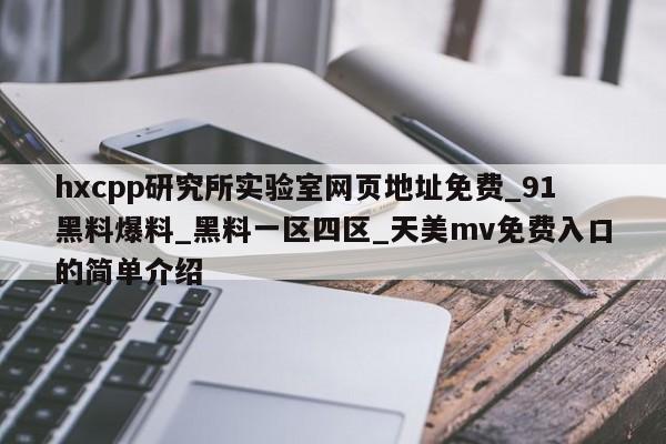 hxcpp研究所实验室网页地址免费_91黑料爆料_黑料一区四区_天美mv免费入口的简单介绍