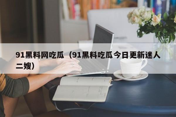 91黑料网吃瓜（91黑料吃瓜今日更新迷人二嫂）