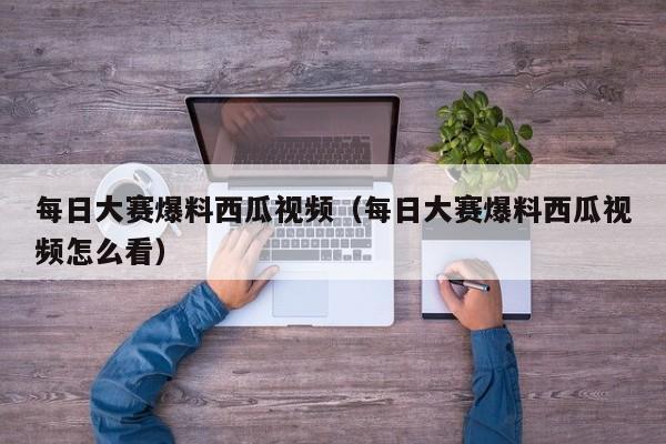 每日大赛爆料西瓜视频（每日大赛爆料西瓜视频怎么看）