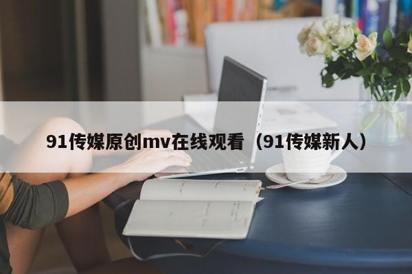 91传媒原创mv在线观看（91传媒新人）
