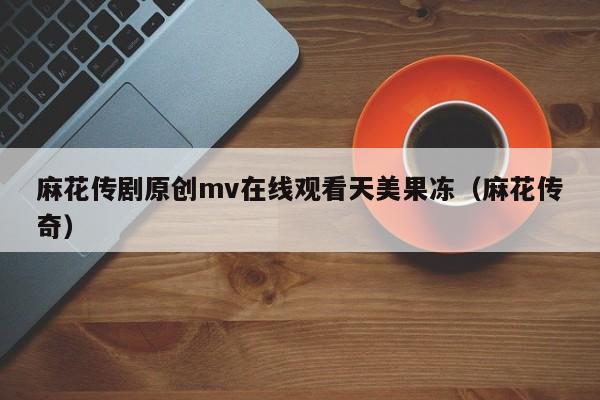 麻花传剧原创mv在线观看天美果冻（麻花传奇）