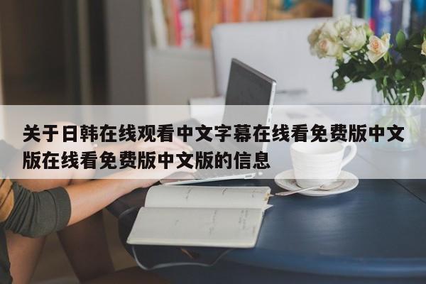 关于日韩在线观看中文字幕在线看免费版中文版在线看免费版中文版的信息