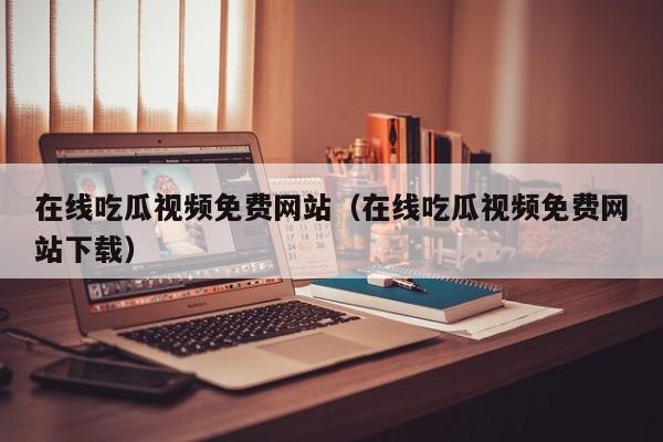 在线吃瓜视频免费网站（在线吃瓜视频免费网站下载）