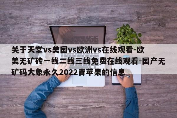 关于天堂vs美国vs欧洲vs在线观看-欧美无矿砖一线二线三线免费在线观看-国产无矿码大象永久2022青苹果的信息