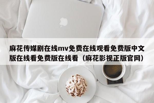 麻花传媒剧在线mv免费在线观看免费版中文版在线看免费版在线看（麻花影视正版官网）
