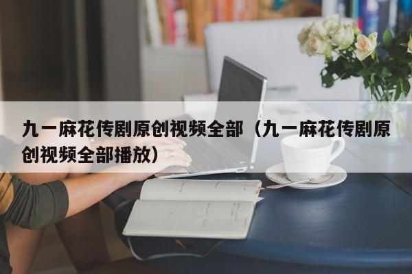 九一麻花传剧原创视频全部（九一麻花传剧原创视频全部播放）