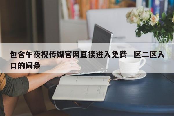 包含午夜视传媒官网直接进入免费—区二区入口的词条