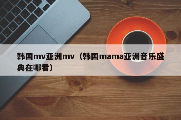 韩国mv亚洲mv（韩国mama亚洲音乐盛典在哪看）