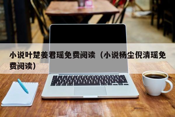 小说叶楚姜君瑶免费阅读（小说杨尘倪清瑶免费阅读）