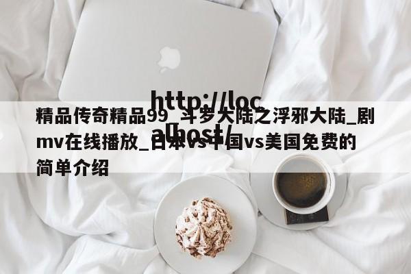 精品传奇精品99_斗罗大陆之浮邪大陆_剧mv在线播放_日本vs中国vs美国免费的简单介绍